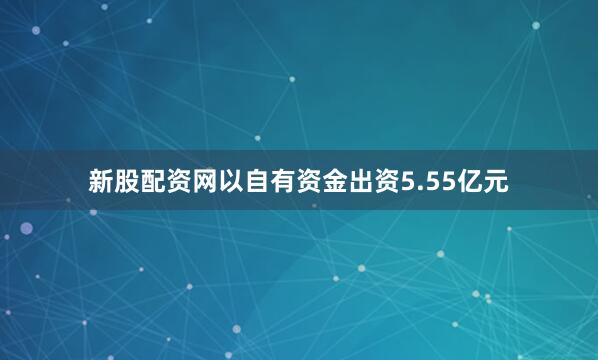 新股配资网以自有资金出资5.55亿元