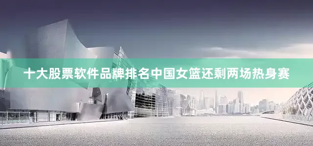 十大股票软件品牌排名中国女篮还剩两场热身赛