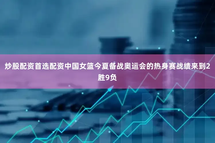 炒股配资首选配资中国女篮今夏备战奥运会的热身赛战绩来到2胜9负