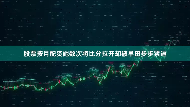 股票按月配资她数次将比分拉开却被早田步步紧逼
