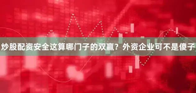 炒股配资安全这算哪门子的双赢？外资企业可不是傻子
