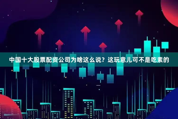 中国十大股票配资公司为啥这么说？这玩意儿可不是吃素的