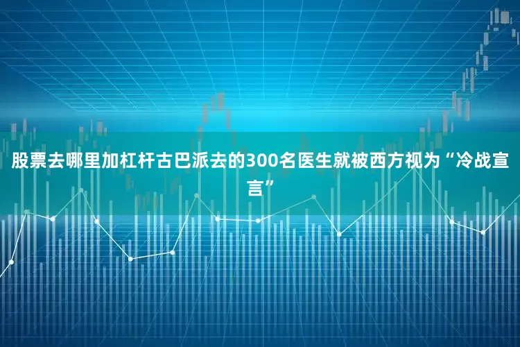 股票去哪里加杠杆古巴派去的300名医生就被西方视为“冷战宣言”