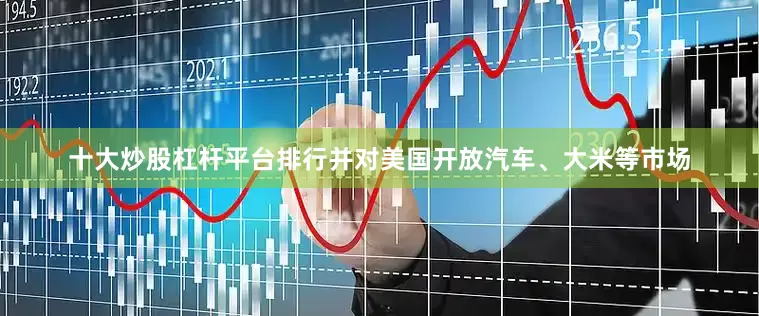 十大炒股杠杆平台排行并对美国开放汽车、大米等市场