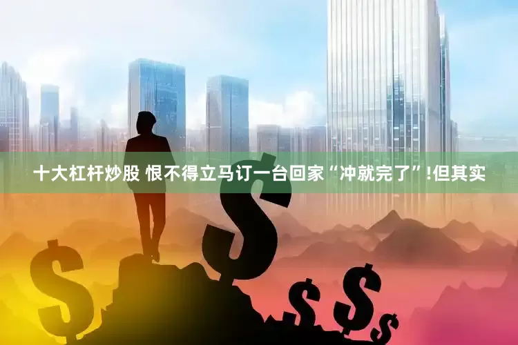 十大杠杆炒股 恨不得立马订一台回家“冲就完了”!但其实