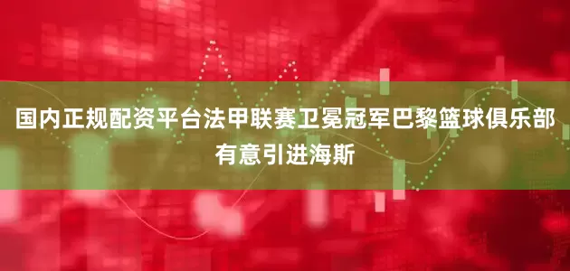 国内正规配资平台法甲联赛卫冕冠军巴黎篮球俱乐部有意引进海斯