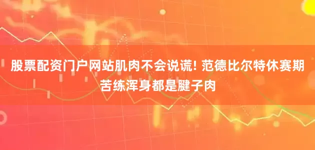 股票配资门户网站肌肉不会说谎! 范德比尔特休赛期苦练浑身都是腱子肉