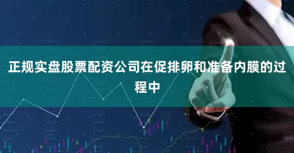 正规实盘股票配资公司在促排卵和准备内膜的过程中