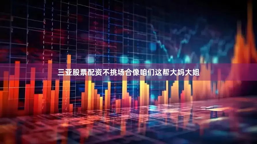 三亚股票配资不挑场合像咱们这帮大妈大姐
