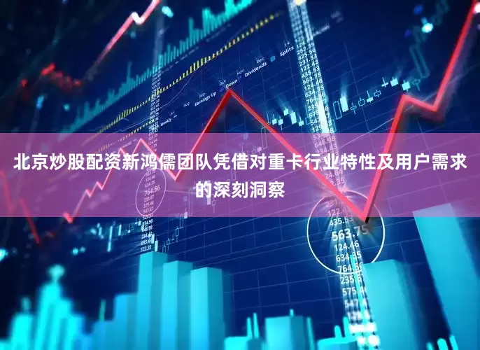北京炒股配资新鸿儒团队凭借对重卡行业特性及用户需求的深刻洞察