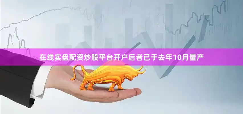 在线实盘配资炒股平台开户后者已于去年10月量产
