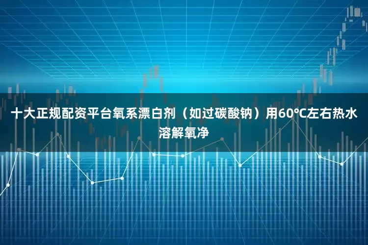 十大正规配资平台氧系漂白剂（如过碳酸钠）用60℃左右热水溶解氧净